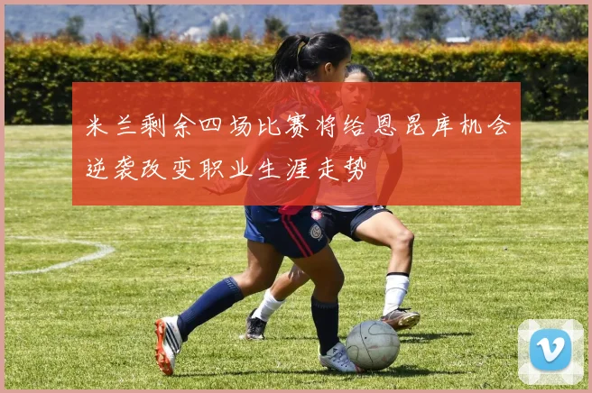 米兰剩余四场比赛将给恩昆库机会逆袭改变职业生涯走势