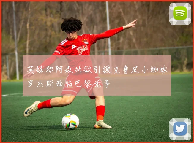 英媒称阿森纳欲引援克鲁皮小蜘蛛罗杰斯面临巴黎竞争