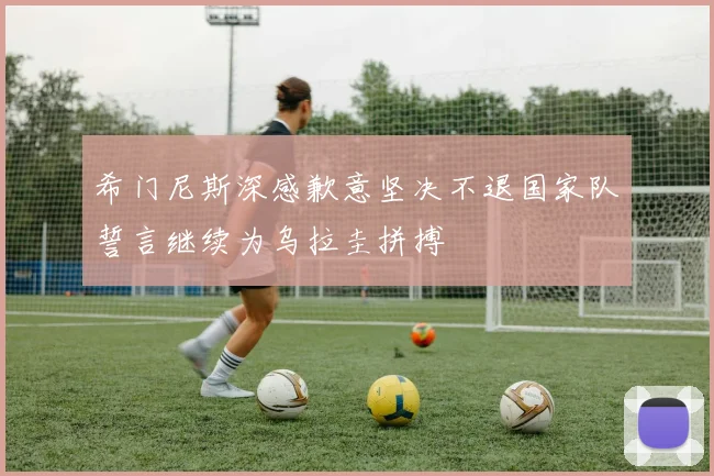 希门尼斯深感歉意坚决不退国家队誓言继续为乌拉圭拼搏