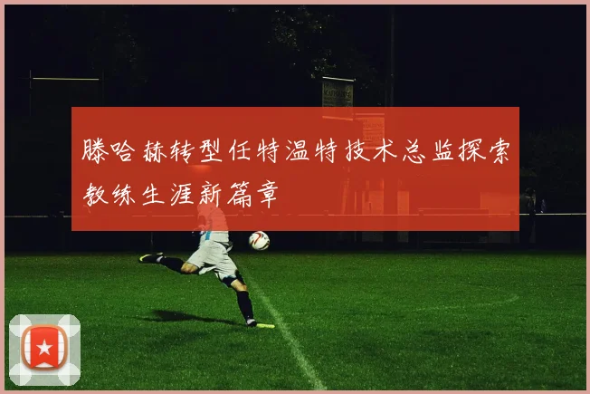 滕哈赫转型任特温特技术总监探索教练生涯新篇章