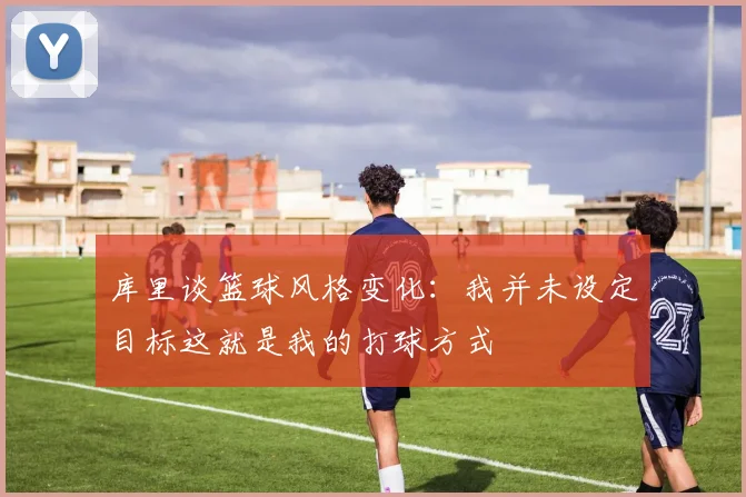 库里谈篮球风格变化：我并未设定目标这就是我的打球方式
