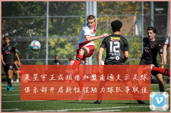 吴星宇正式租借加盟南通支云足球俱乐部开启新征程助力球队争取佳绩