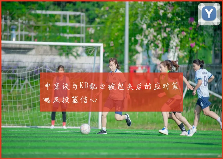 申京谈与KD配合被包夹后的应对策略及投篮信心