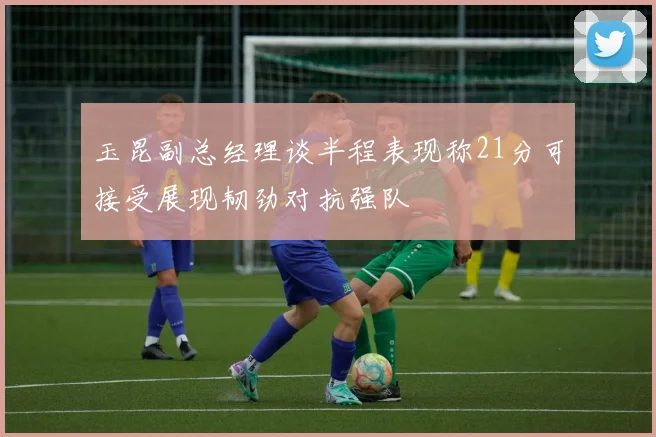 玉昆副总经理谈半程表现称21分可接受展现韧劲对抗强队