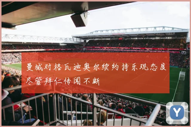 曼城对格瓦迪奥尔续约持乐观态度尽管拜仁传闻不断