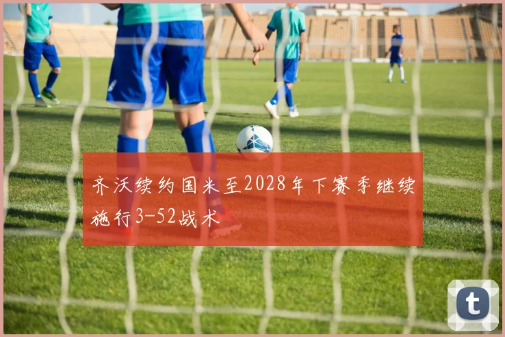齐沃续约国米至2028年下赛季继续施行3-52战术