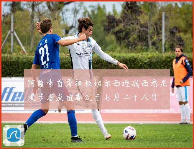 阿隆索首秀执教切尔西迎战西悉尼漫步者友谊赛定于七月二十八日