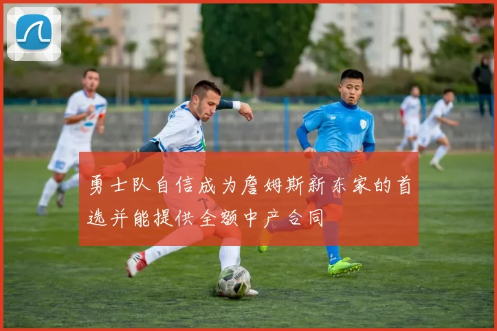 勇士队自信成为詹姆斯新东家的首选并能提供全额中产合同