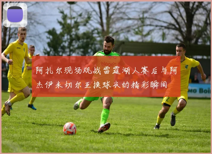 阿扎尔现场观战雷霆湖人赛后与阿杰伊米切尔互换球衣的精彩瞬间
