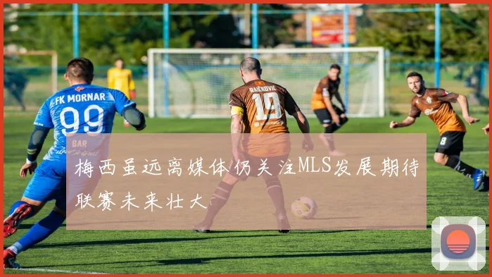 梅西虽远离媒体仍关注MLS发展期待联赛未来壮大