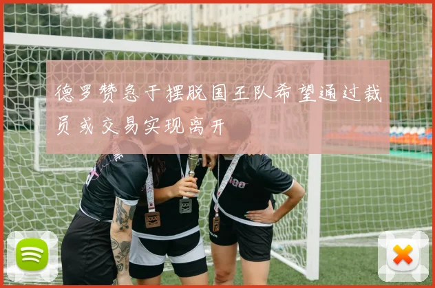 德罗赞急于摆脱国王队希望通过裁员或交易实现离开