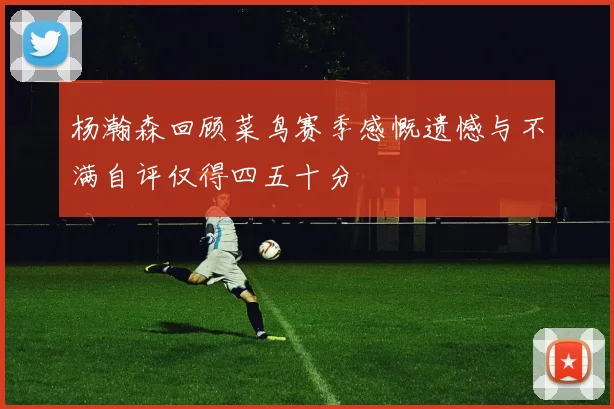 杨瀚森回顾菜鸟赛季感慨遗憾与不满自评仅得四五十分
